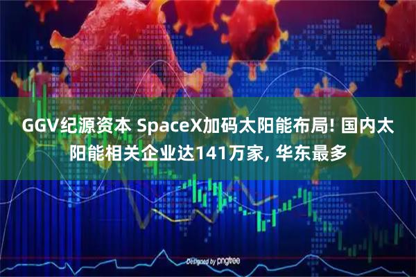 GGV纪源资本 SpaceX加码太阳能布局! 国内太阳能相关企业达141万家, 华东最多