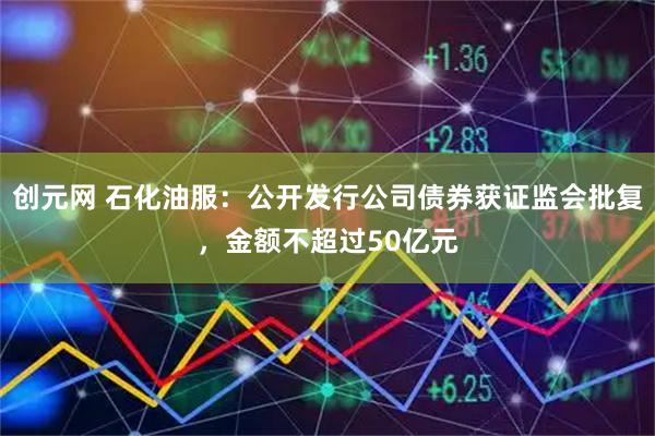 创元网 石化油服：公开发行公司债券获证监会批复，金额不超过50亿元