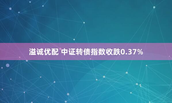 溢诚优配 中证转债指数收跌0.37%