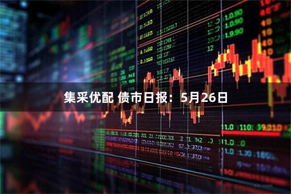 集采优配 债市日报：5月26日