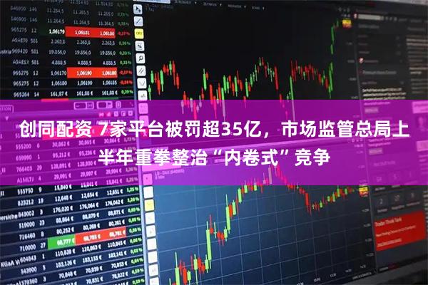 创同配资 7家平台被罚超35亿,市场监管总局上半年重拳整治“内卷式”竞争