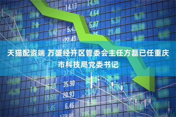 天猫配资端 万盛经开区管委会主任方磊已任重庆市科技局党委书记