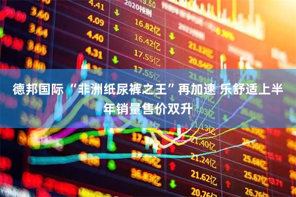 德邦国际 “非洲纸尿裤之王”再加速 乐舒适上半年销量售价双升