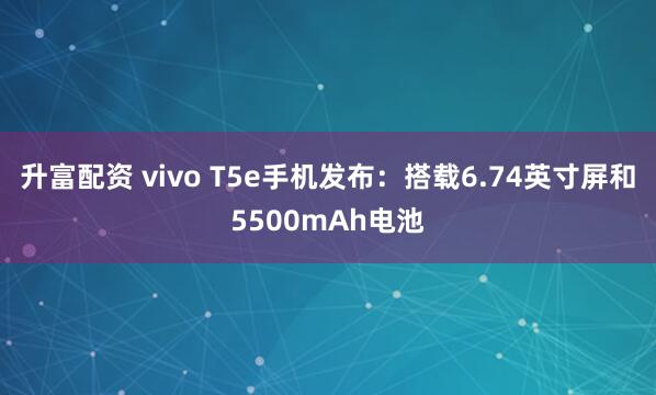 升富配资 vivo T5e手机发布：搭载6.74英寸屏和5500mAh电池
